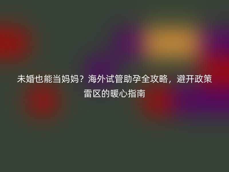 未婚也能当妈妈？海外试管助孕全攻略，避开政策雷区的暖心指南