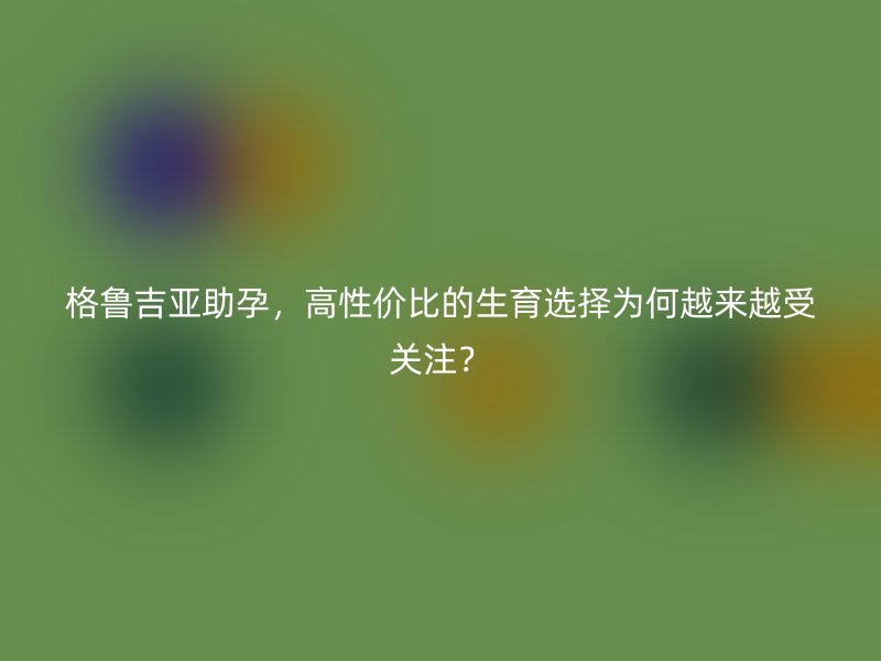 格鲁吉亚助孕，高性价比的生育选择为何越来越受关注？