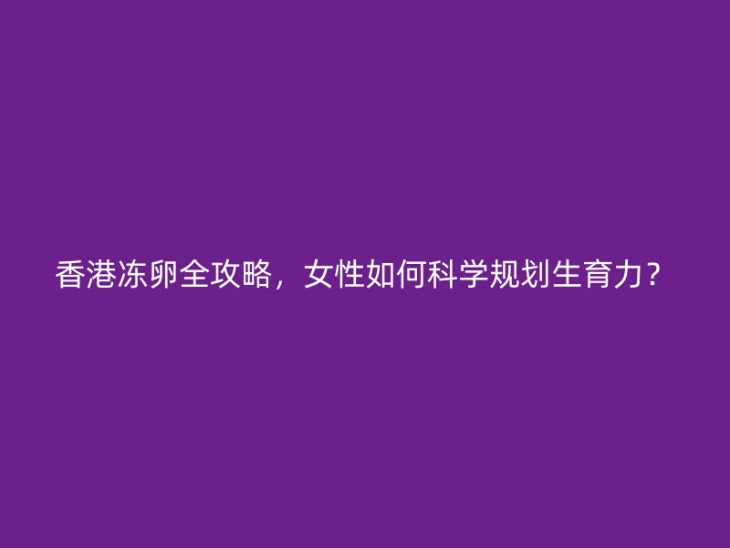 香港冻卵全攻略，女性如何科学规划生育力？