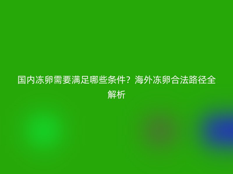 国内冻卵需要满足哪些条件？海外冻卵合法路径全解析