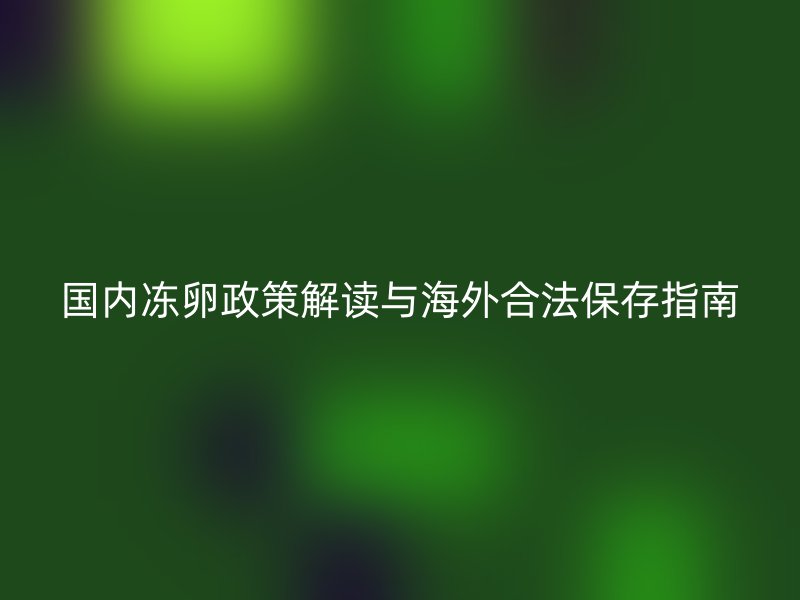 国内冻卵政策解读与海外合法保存指南