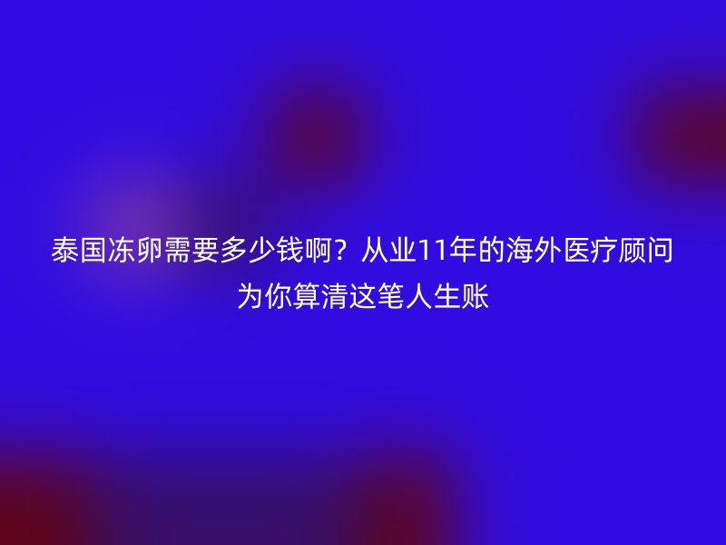 泰国冻卵需要多少钱啊？从业11年的海外医疗顾问为你算清这笔人生账