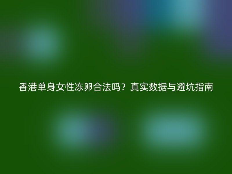 香港单身女性冻卵合法吗？真实数据与避坑指南