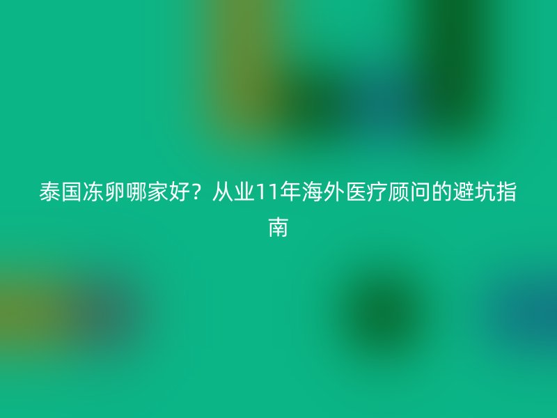 泰国冻卵哪家好？从业11年海外医疗顾问的避坑指南