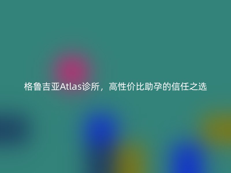 格鲁吉亚Atlas诊所，高性价比助孕的信任之选