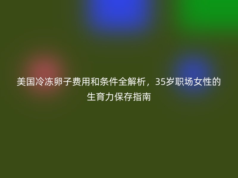 美国冷冻卵子费用和条件全解析，35岁职场女性的生育力保存指南