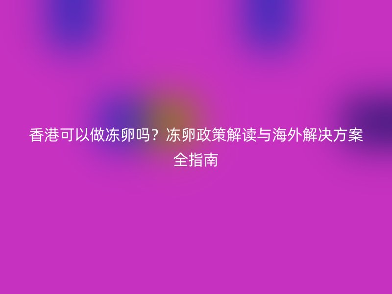 香港可以做冻卵吗？冻卵政策解读与海外解决方案全指南