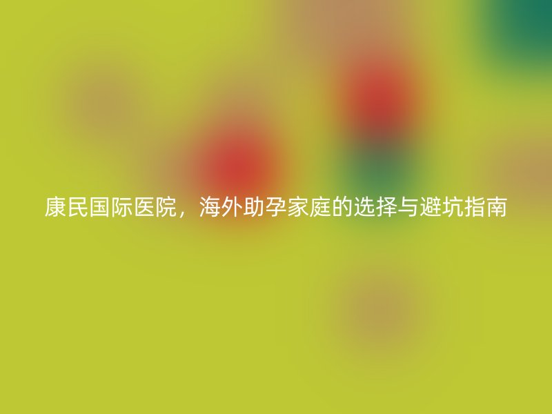 康民国际医院，海外助孕家庭的选择与避坑指南