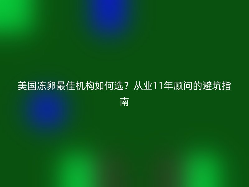 美国冻卵最佳机构如何选？从业11年顾问的避坑指南