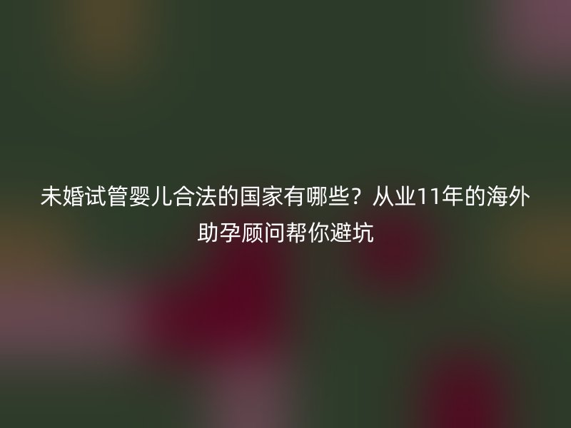 未婚试管婴儿合法的国家有哪些？从业11年的海外助孕顾问帮你避坑