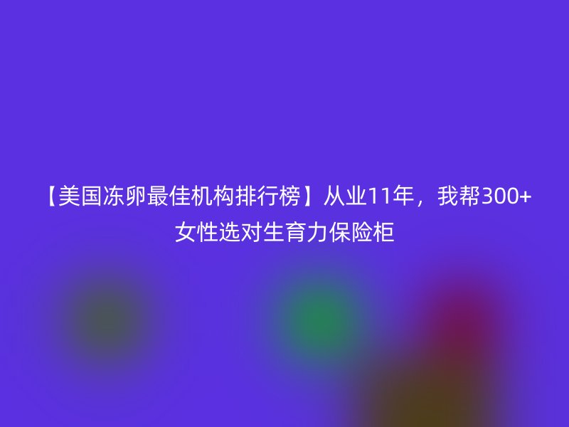 【美国冻卵最佳机构排行榜】从业11年，我帮300+女性选对生育力保险柜