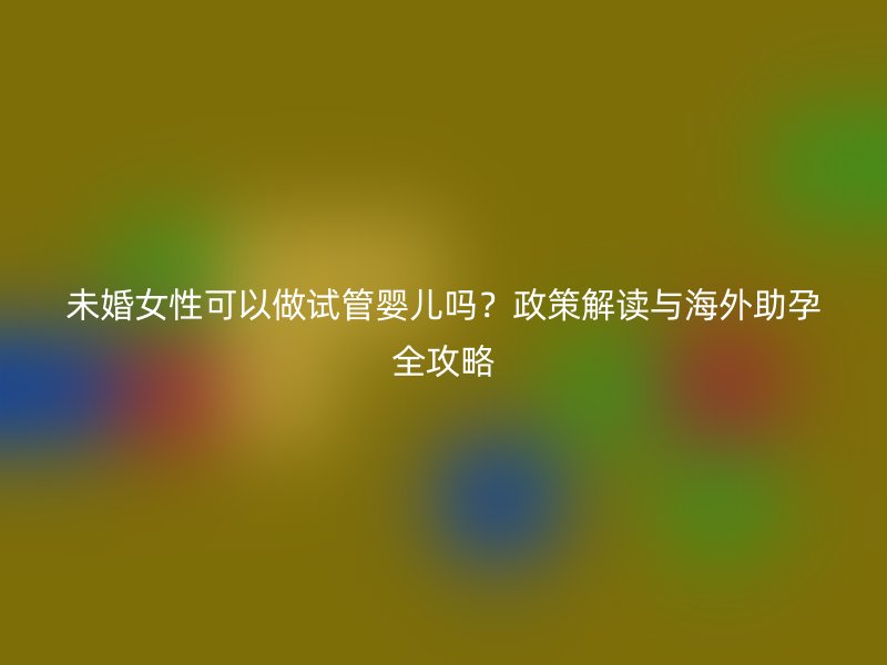 未婚女性可以做试管婴儿吗？政策解读与海外助孕全攻略
