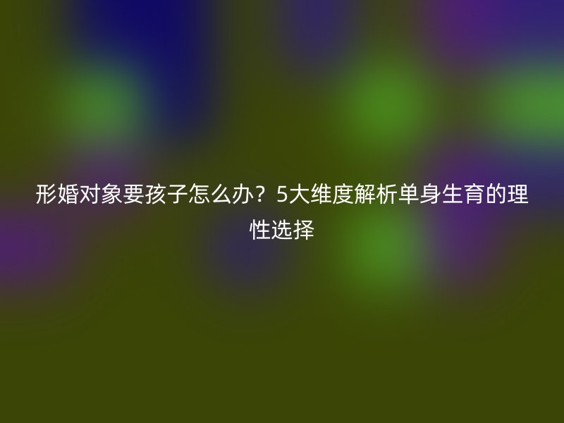 形婚对象要孩子怎么办？5大维度解析单身生育的理性选择