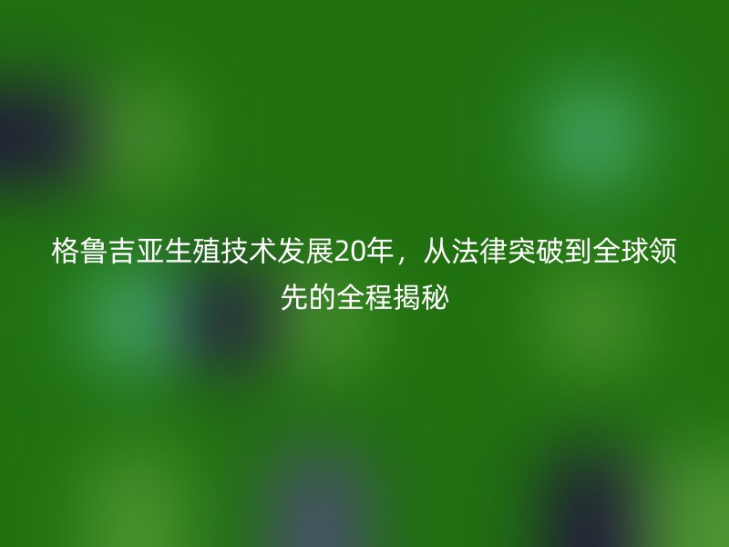 格鲁吉亚生殖技术发展20年，从法律突破到全球领先的全程揭秘