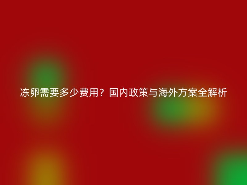 冻卵需要多少费用？国内政策与海外方案全解析