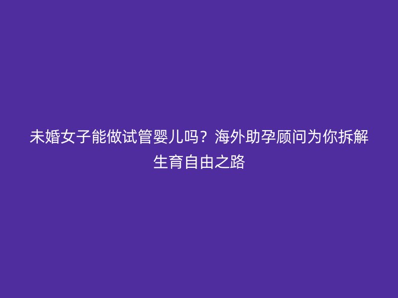 未婚女子能做试管婴儿吗？海外助孕顾问为你拆解生育自由之路
