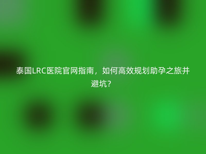 泰国LRC医院官网指南，如何高效规划助孕之旅并避坑？