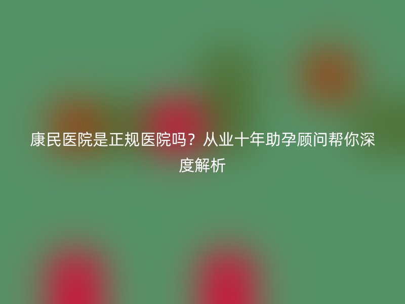 康民医院是正规医院吗？从业十年助孕顾问帮你深度解析