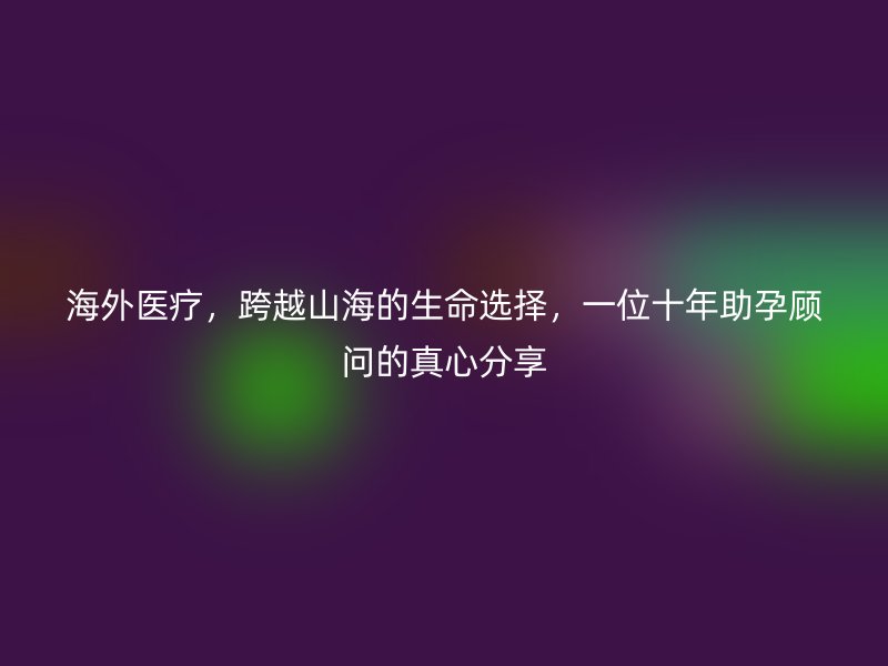 海外医疗，跨越山海的生命选择，一位十年助孕顾问的真心分享