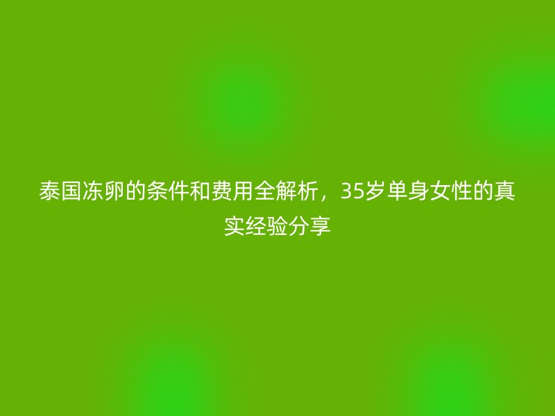 泰国冻卵的条件和费用全解析，35岁单身女性的真实经验分享