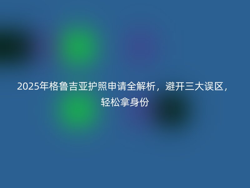 2025年格鲁吉亚护照申请全解析，避开三大误区，轻松拿身份