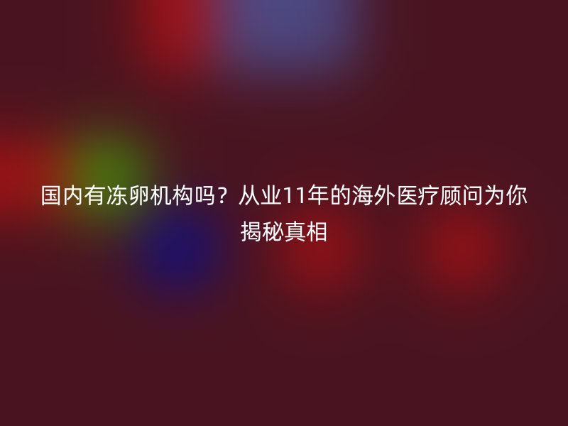 国内有冻卵机构吗？从业11年的海外医疗顾问为你揭秘真相