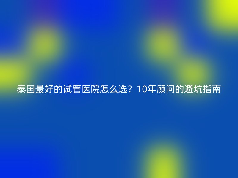 泰国最好的试管医院怎么选？10年顾问的避坑指南