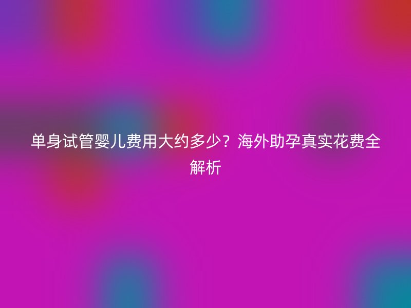 单身试管婴儿费用大约多少？海外助孕真实花费全解析