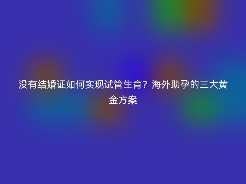 没有结婚证如何实现试管生育？海外助孕的三大黄金方案