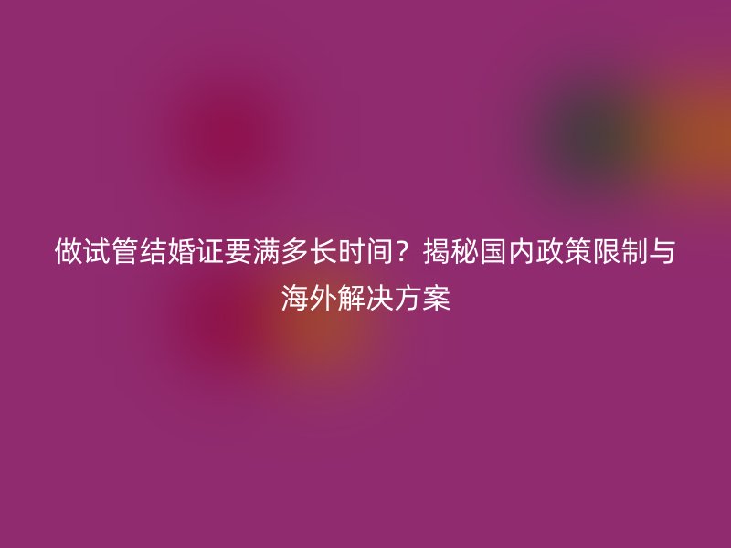 做试管结婚证要满多长时间？揭秘国内政策限制与海外解决方案