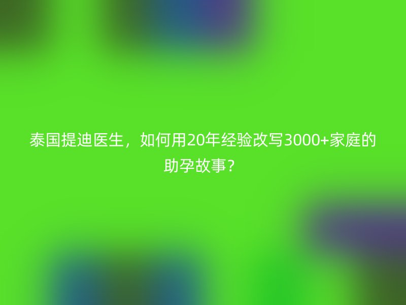泰国提迪医生，如何用20年经验改写3000+家庭的助孕故事？