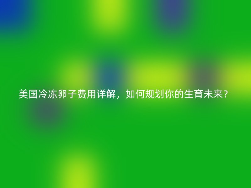 美国冷冻卵子费用详解，如何规划你的生育未来？