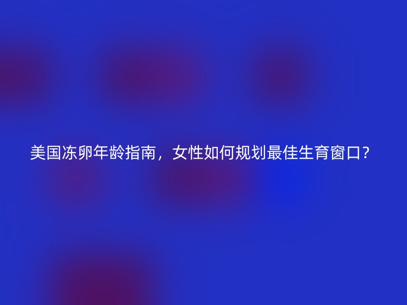 美国冻卵年龄指南，女性如何规划最佳生育窗口？