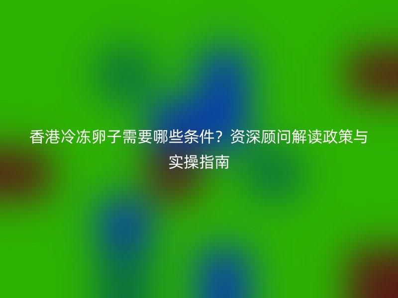 香港冷冻卵子需要哪些条件？资深顾问解读政策与实操指南