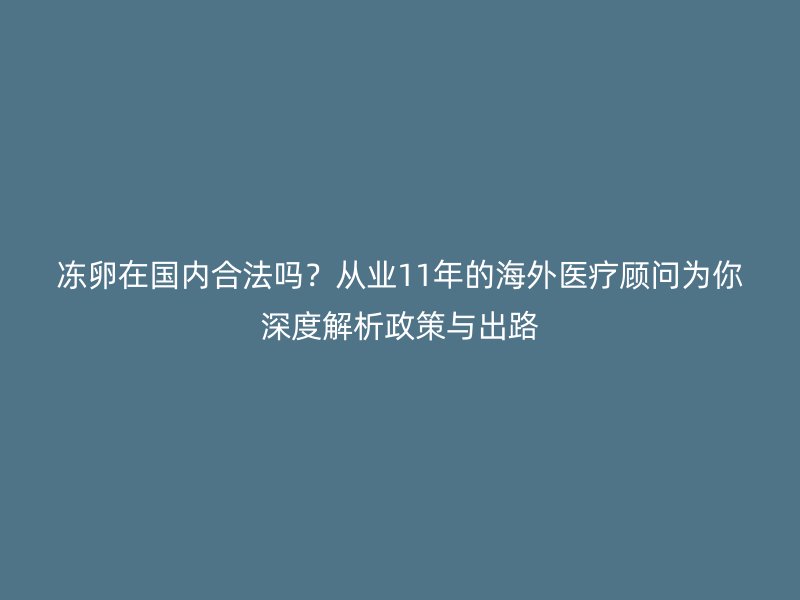 冻卵在国内合法吗？从业11年的海外医疗顾问为你深度解析政策与出路