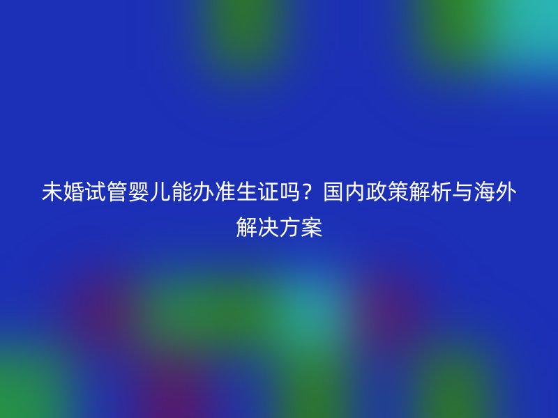 未婚试管婴儿能办准生证吗？国内政策解析与海外解决方案