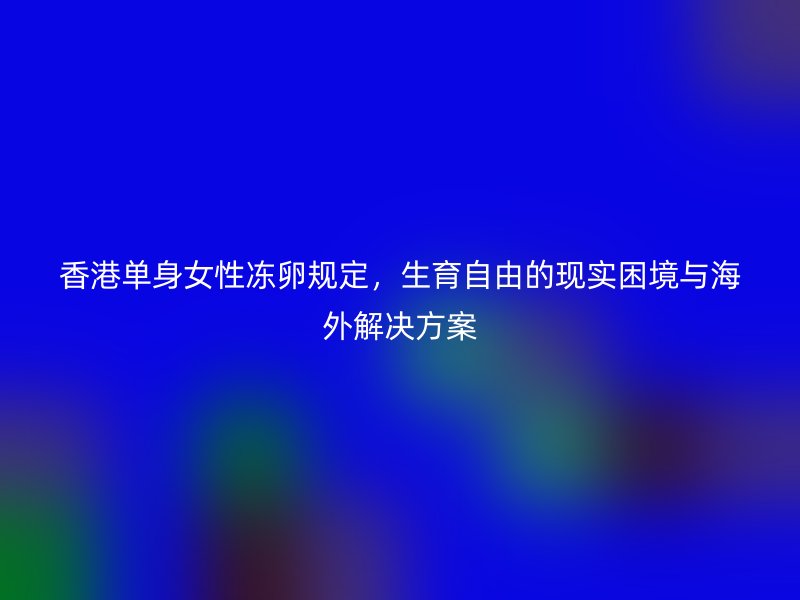 香港单身女性冻卵规定，生育自由的现实困境与海外解决方案