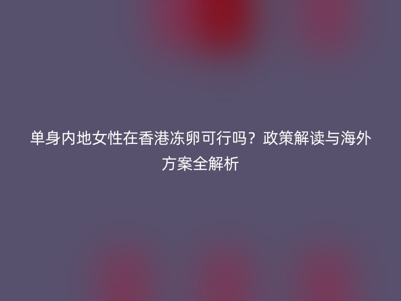 单身内地女性在香港冻卵可行吗？政策解读与海外方案全解析