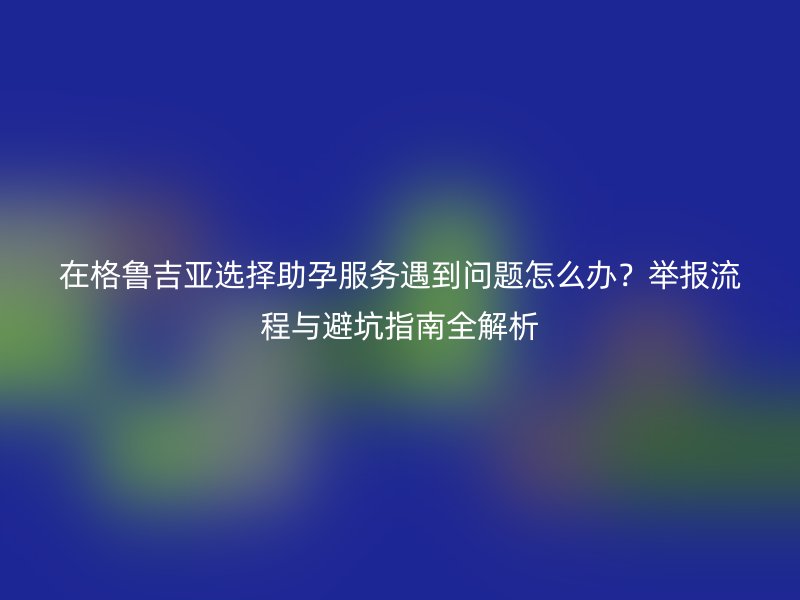 在格鲁吉亚选择助孕服务遇到问题怎么办？举报流程与避坑指南全解析