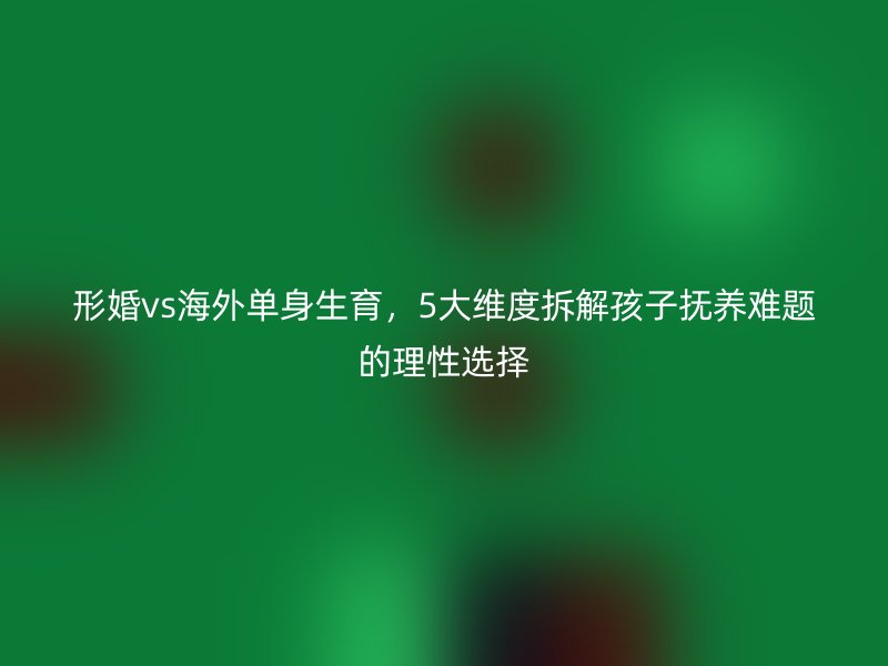 形婚vs海外单身生育，5大维度拆解孩子抚养难题的理性选择