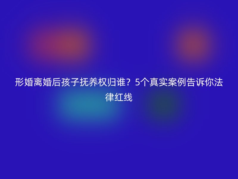 形婚离婚后孩子抚养权归谁？5个真实案例告诉你法律红线