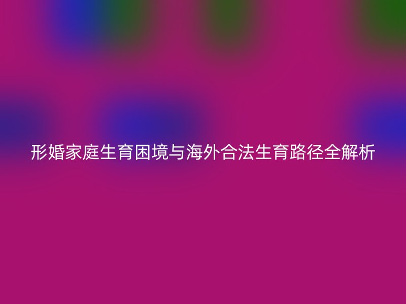 形婚家庭生育困境与海外合法生育路径全解析