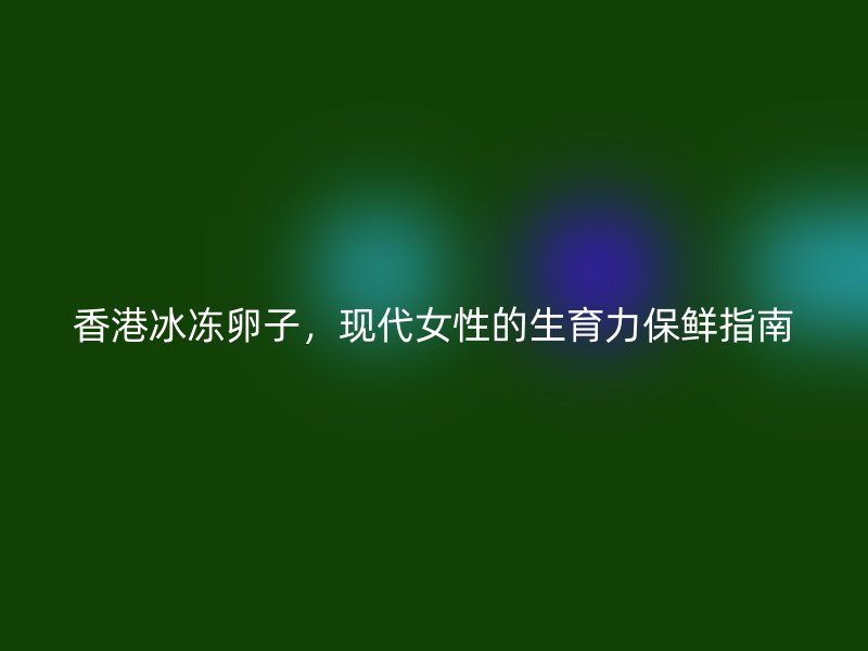 香港冰冻卵子，现代女性的生育力保鲜指南