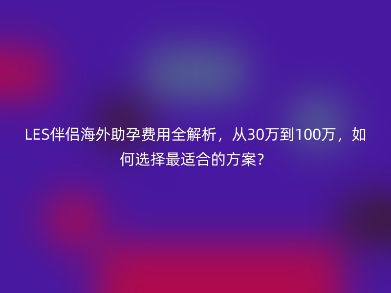 LES伴侣海外助孕费用全解析，从30万到100万，如何选择最适合的方案？