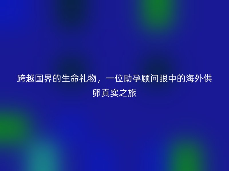 跨越国界的生命礼物，一位助孕顾问眼中的海外供卵真实之旅
