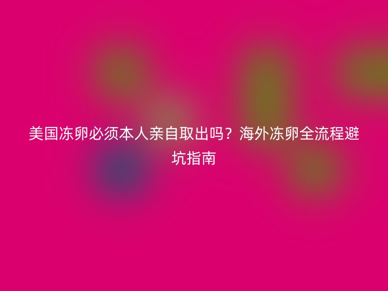 美国冻卵必须本人亲自取出吗？海外冻卵全流程避坑指南