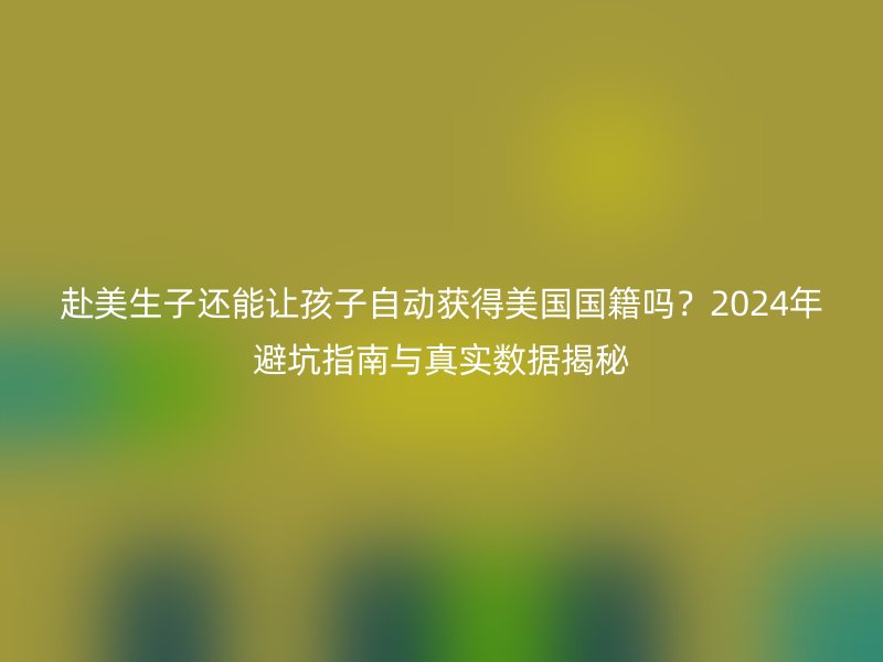 赴美生子还能让孩子自动获得美国国籍吗？2024年避坑指南与真实数据揭秘