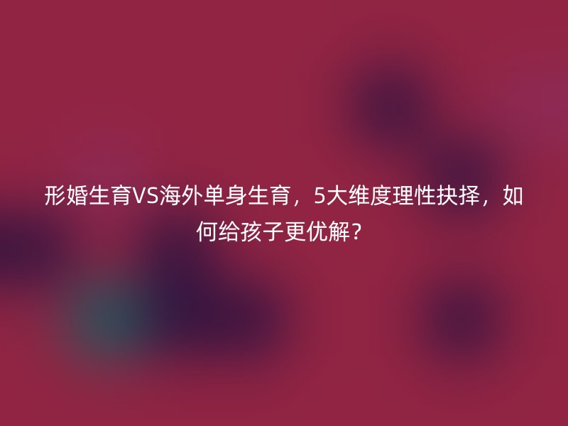 形婚生育VS海外单身生育，5大维度理性抉择，如何给孩子更优解？