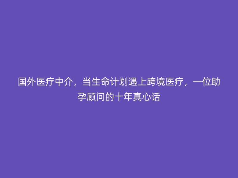 国外医疗中介，当生命计划遇上跨境医疗，一位助孕顾问的十年真心话