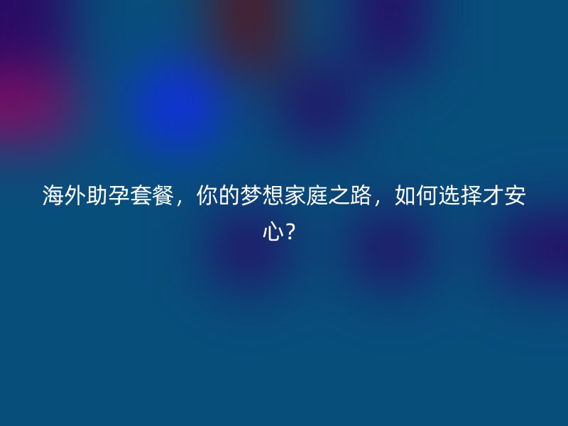 海外助孕套餐，你的梦想家庭之路，如何选择才安心？